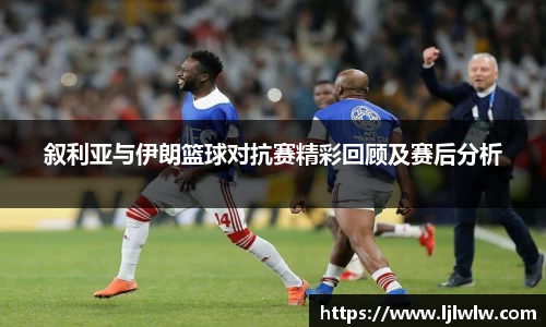 叙利亚与伊朗篮球对抗赛精彩回顾及赛后分析
