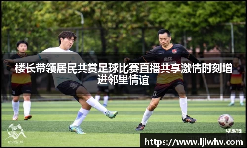 楼长带领居民共赏足球比赛直播共享激情时刻增进邻里情谊