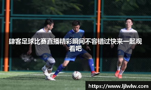 肆客足球比赛直播精彩瞬间不容错过快来一起观看吧