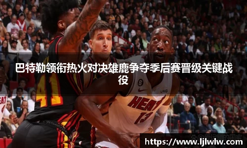 巴特勒领衔热火对决雄鹿争夺季后赛晋级关键战役